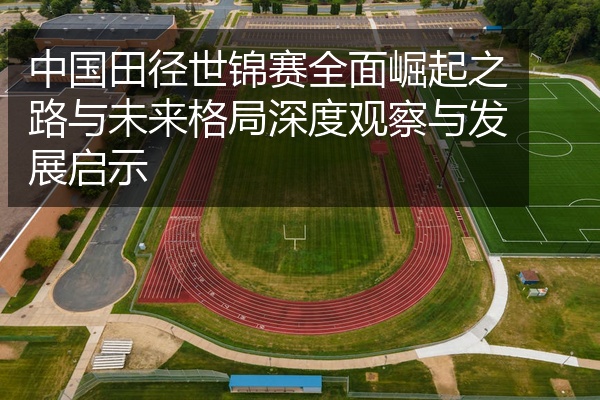 中国田径世锦赛全面崛起之路与未来格局深度观察与发展启示