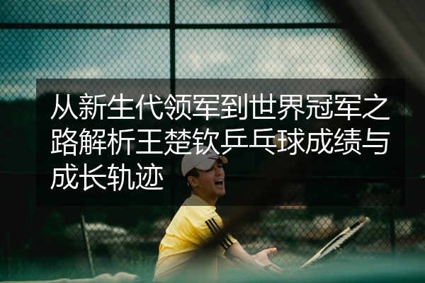 从新生代领军到世界冠军之路解析王楚钦乒乓球成绩与成长轨迹