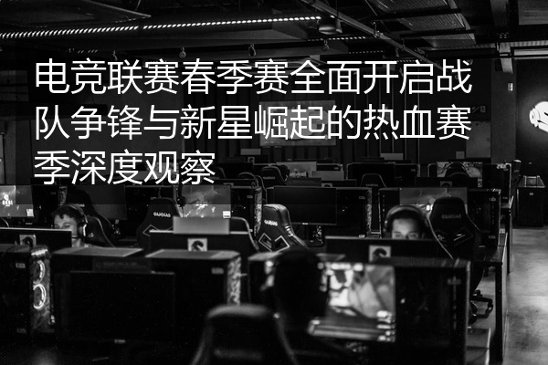 电竞联赛春季赛全面开启战队争锋与新星崛起的热血赛季深度观察