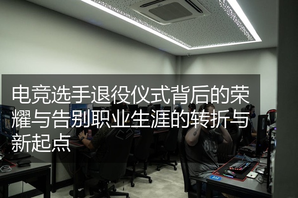 电竞选手退役仪式背后的荣耀与告别职业生涯的转折与新起点