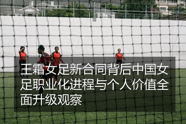 王霜女足新合同背后中国女足职业化进程与个人价值全面升级观察