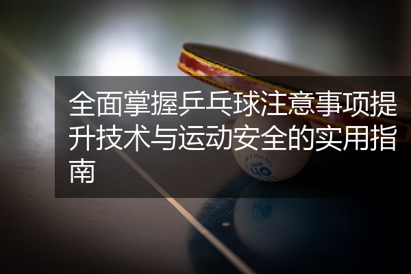 全面掌握乒乓球注意事项提升技术与运动安全的实用指南